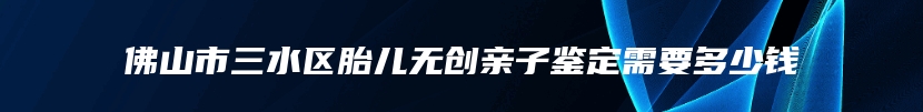 佛山市三水区胎儿无创亲子鉴定需要多少钱