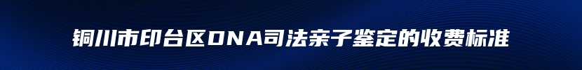 铜川市印台区DNA司法亲子鉴定的收费标准