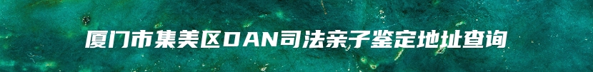 厦门市集美区DAN司法亲子鉴定地址查询