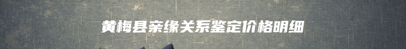 黄梅县亲缘关系鉴定价格明细