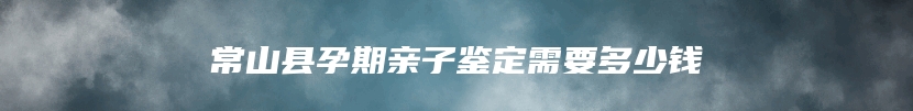 常山县孕期亲子鉴定需要多少钱