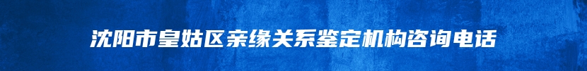 沈阳市皇姑区亲缘关系鉴定机构咨询电话