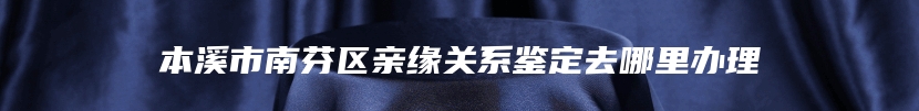 本溪市南芬区亲缘关系鉴定去哪里办理