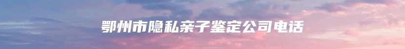 鄂州市隐私亲子鉴定公司电话