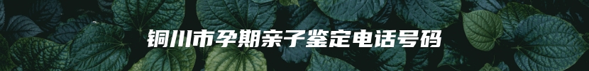 铜川市孕期亲子鉴定电话号码