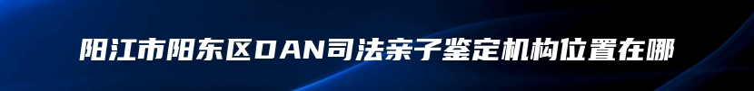 阳江市阳东区DAN司法亲子鉴定机构位置在哪