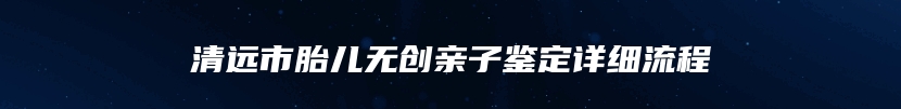 清远市胎儿无创亲子鉴定详细流程
