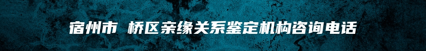 宿州市埇桥区亲缘关系鉴定机构咨询电话