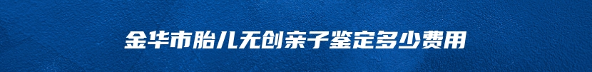 金华市胎儿无创亲子鉴定多少费用