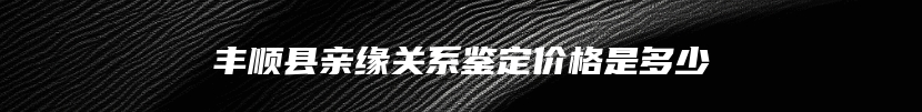 丰顺县亲缘关系鉴定价格是多少