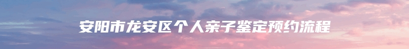 安阳市龙安区个人亲子鉴定预约流程