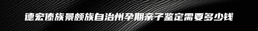 德宏傣族景颇族自治州孕期亲子鉴定需要多少钱