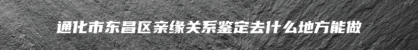 通化市东昌区亲缘关系鉴定去什么地方能做
