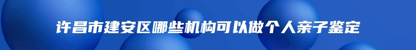 许昌市建安区哪些机构可以做个人亲子鉴定