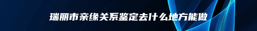 瑞丽市亲缘关系鉴定去什么地方能做