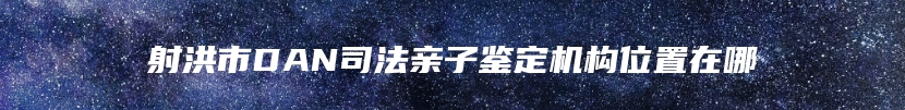 射洪市DAN司法亲子鉴定机构位置在哪