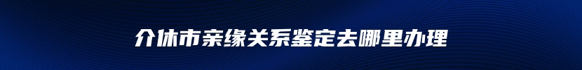 介休市亲缘关系鉴定去哪里办理