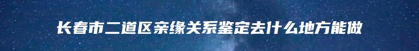 长春市二道区亲缘关系鉴定去什么地方能做