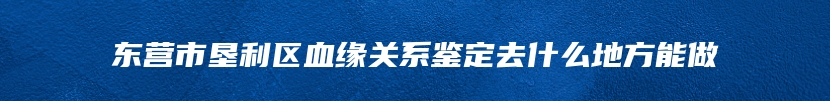 东营市垦利区血缘关系鉴定去什么地方能做