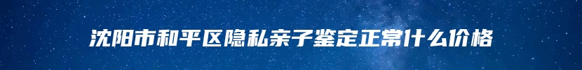 沈阳市和平区隐私亲子鉴定正常什么价格