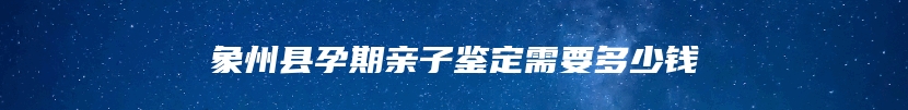 象州县孕期亲子鉴定需要多少钱