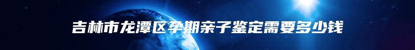 吉林市龙潭区孕期亲子鉴定需要多少钱