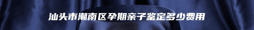 汕头市潮南区孕期亲子鉴定多少费用