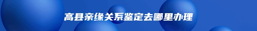 高县亲缘关系鉴定去哪里办理
