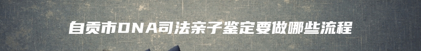 自贡市DNA司法亲子鉴定要做哪些流程