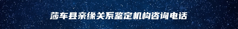 莎车县亲缘关系鉴定机构咨询电话