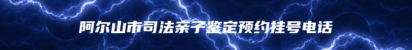 阿尔山市司法亲子鉴定预约挂号电话