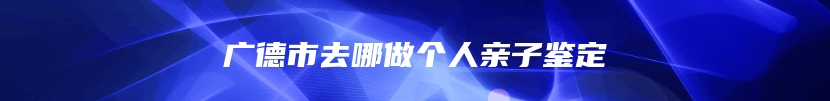 广德市去哪做个人亲子鉴定