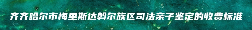 齐齐哈尔市梅里斯达斡尔族区司法亲子鉴定的收费标准