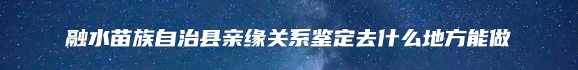 融水苗族自治县亲缘关系鉴定去什么地方能做