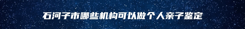 石河子市哪些机构可以做个人亲子鉴定