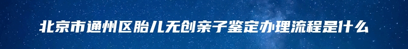 北京市通州区胎儿无创亲子鉴定办理流程是什么