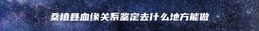 桑植县血缘关系鉴定去什么地方能做