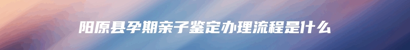 阳原县孕期亲子鉴定办理流程是什么