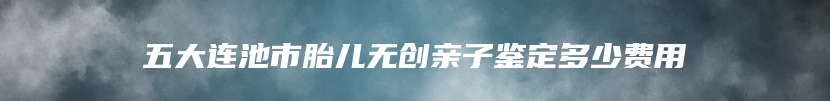 五大连池市胎儿无创亲子鉴定多少费用