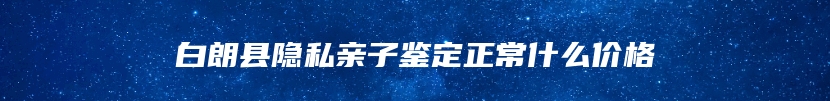 白朗县隐私亲子鉴定正常什么价格