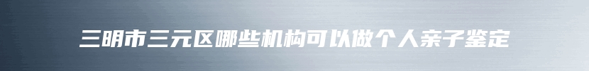 三明市三元区哪些机构可以做个人亲子鉴定