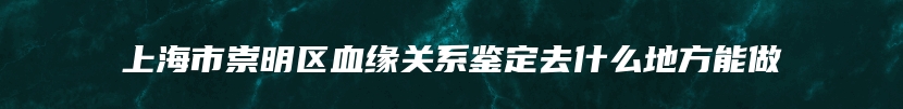 上海市崇明区血缘关系鉴定去什么地方能做