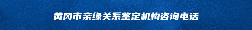 黄冈市亲缘关系鉴定机构咨询电话