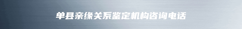 单县亲缘关系鉴定机构咨询电话