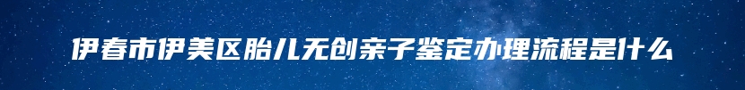 伊春市伊美区胎儿无创亲子鉴定办理流程是什么