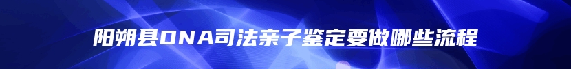 阳朔县DNA司法亲子鉴定要做哪些流程