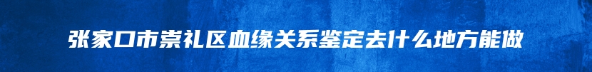 张家口市崇礼区血缘关系鉴定去什么地方能做