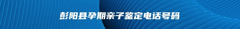 彭阳县孕期亲子鉴定电话号码
