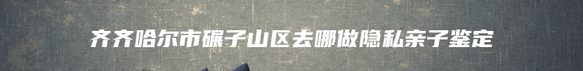 齐齐哈尔市碾子山区去哪做隐私亲子鉴定