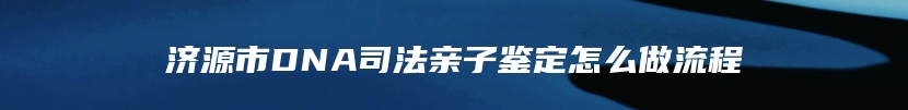 济源市DNA司法亲子鉴定怎么做流程